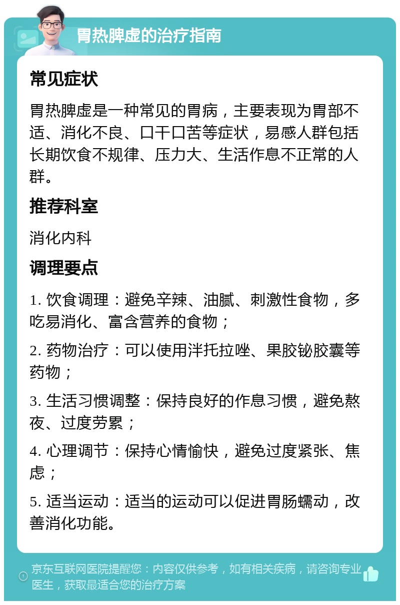 胃热脾虚的治疗指南 常见症状 胃热脾虚是一种常见的胃病，主要表现为胃部不适、消化不良、口干口苦等症状，易感人群包括长期饮食不规律、压力大、生活作息不正常的人群。 推荐科室 消化内科 调理要点 1. 饮食调理：避免辛辣、油腻、刺激性食物，多吃易消化、富含营养的食物； 2. 药物治疗：可以使用泮托拉唑、果胶铋胶囊等药物； 3. 生活习惯调整：保持良好的作息习惯，避免熬夜、过度劳累； 4. 心理调节：保持心情愉快，避免过度紧张、焦虑； 5. 适当运动：适当的运动可以促进胃肠蠕动，改善消化功能。