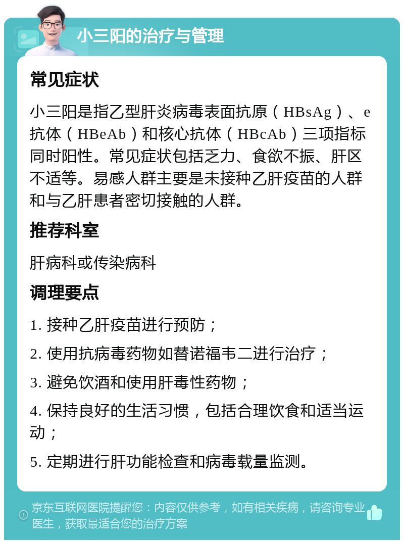 小三阳的治疗与管理 常见症状 小三阳是指乙型肝炎病毒表面抗原（HBsAg）、e抗体（HBeAb）和核心抗体（HBcAb）三项指标同时阳性。常见症状包括乏力、食欲不振、肝区不适等。易感人群主要是未接种乙肝疫苗的人群和与乙肝患者密切接触的人群。 推荐科室 肝病科或传染病科 调理要点 1. 接种乙肝疫苗进行预防； 2. 使用抗病毒药物如替诺福韦二进行治疗； 3. 避免饮酒和使用肝毒性药物； 4. 保持良好的生活习惯，包括合理饮食和适当运动； 5. 定期进行肝功能检查和病毒载量监测。