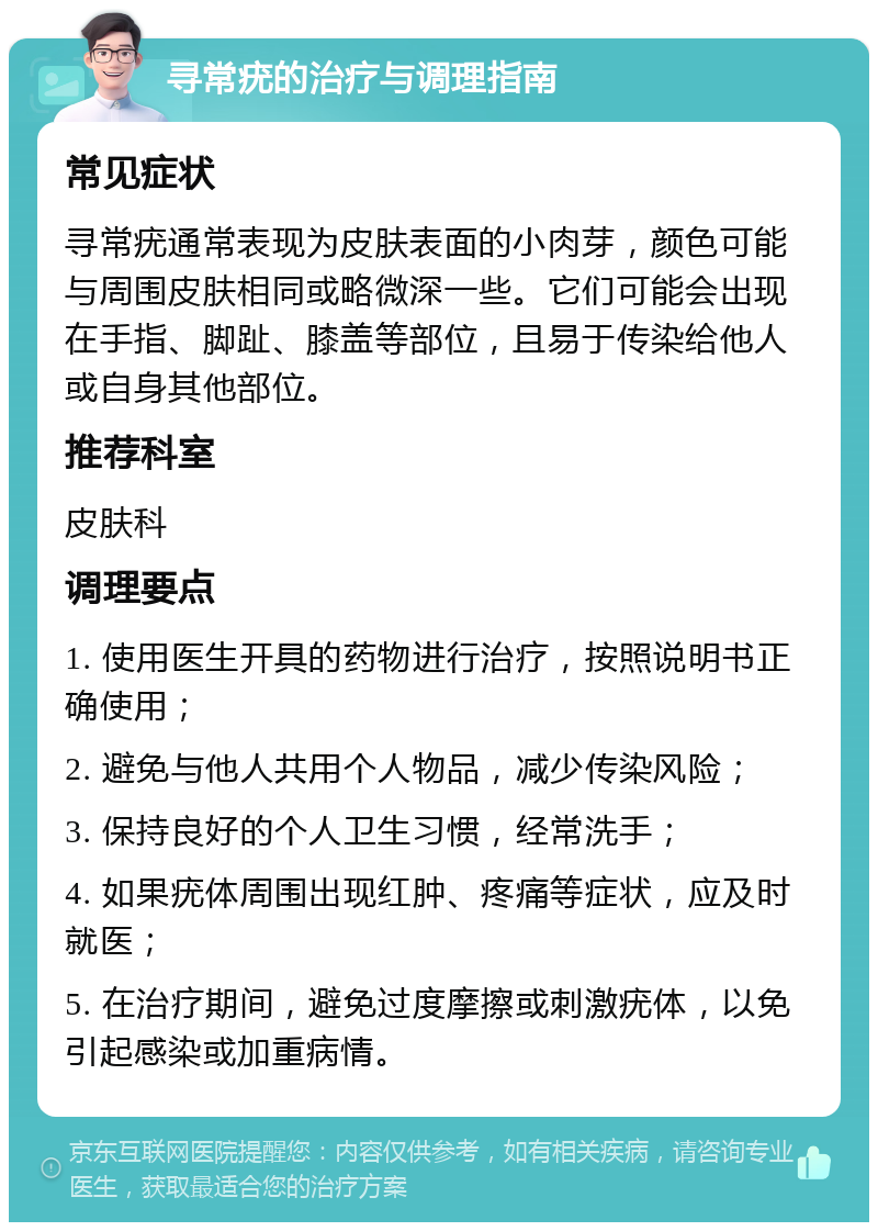 寻常疣的治疗与调理指南 常见症状 寻常疣通常表现为皮肤表面的小肉芽，颜色可能与周围皮肤相同或略微深一些。它们可能会出现在手指、脚趾、膝盖等部位，且易于传染给他人或自身其他部位。 推荐科室 皮肤科 调理要点 1. 使用医生开具的药物进行治疗，按照说明书正确使用； 2. 避免与他人共用个人物品，减少传染风险； 3. 保持良好的个人卫生习惯，经常洗手； 4. 如果疣体周围出现红肿、疼痛等症状，应及时就医； 5. 在治疗期间，避免过度摩擦或刺激疣体，以免引起感染或加重病情。