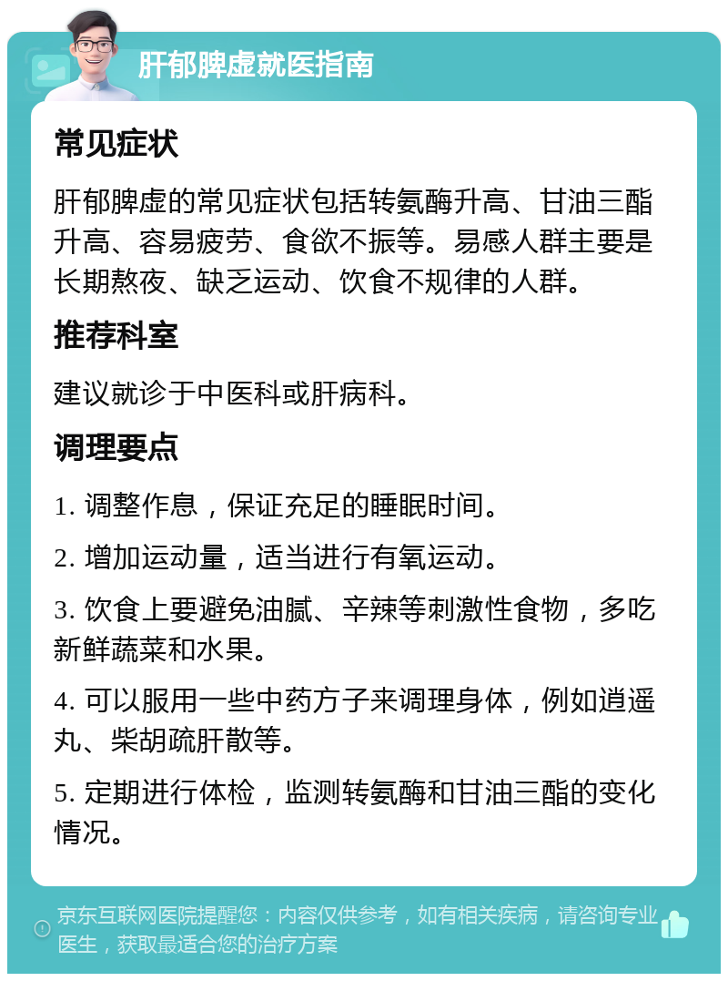 肝郁脾虚就医指南 常见症状 肝郁脾虚的常见症状包括转氨酶升高、甘油三酯升高、容易疲劳、食欲不振等。易感人群主要是长期熬夜、缺乏运动、饮食不规律的人群。 推荐科室 建议就诊于中医科或肝病科。 调理要点 1. 调整作息，保证充足的睡眠时间。 2. 增加运动量，适当进行有氧运动。 3. 饮食上要避免油腻、辛辣等刺激性食物，多吃新鲜蔬菜和水果。 4. 可以服用一些中药方子来调理身体，例如逍遥丸、柴胡疏肝散等。 5. 定期进行体检，监测转氨酶和甘油三酯的变化情况。