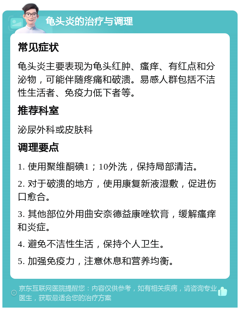 龟头炎的治疗与调理 常见症状 龟头炎主要表现为龟头红肿、瘙痒、有红点和分泌物，可能伴随疼痛和破溃。易感人群包括不洁性生活者、免疫力低下者等。 推荐科室 泌尿外科或皮肤科 调理要点 1. 使用聚维酮碘1；10外洗，保持局部清洁。 2. 对于破溃的地方，使用康复新液湿敷，促进伤口愈合。 3. 其他部位外用曲安奈德益康唑软膏，缓解瘙痒和炎症。 4. 避免不洁性生活，保持个人卫生。 5. 加强免疫力，注意休息和营养均衡。