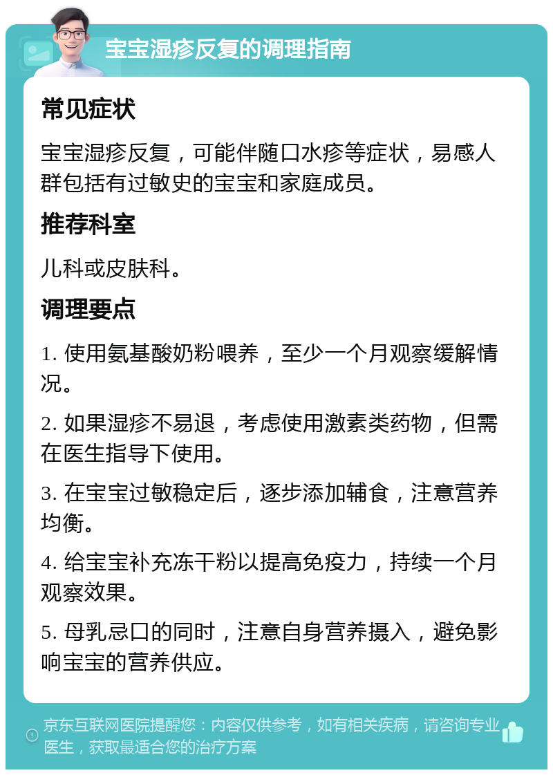 宝宝湿疹反复的调理指南 常见症状 宝宝湿疹反复，可能伴随口水疹等症状，易感人群包括有过敏史的宝宝和家庭成员。 推荐科室 儿科或皮肤科。 调理要点 1. 使用氨基酸奶粉喂养，至少一个月观察缓解情况。 2. 如果湿疹不易退，考虑使用激素类药物，但需在医生指导下使用。 3. 在宝宝过敏稳定后，逐步添加辅食，注意营养均衡。 4. 给宝宝补充冻干粉以提高免疫力，持续一个月观察效果。 5. 母乳忌口的同时，注意自身营养摄入，避免影响宝宝的营养供应。