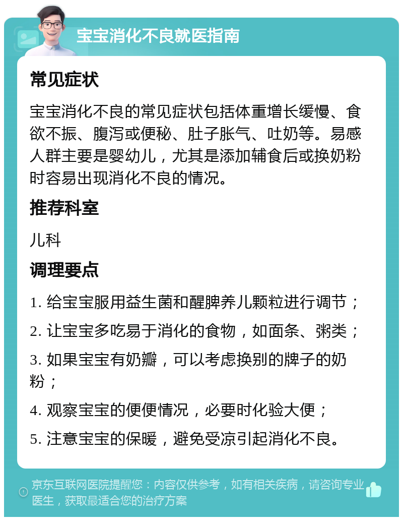 宝宝消化不良就医指南 常见症状 宝宝消化不良的常见症状包括体重增长缓慢、食欲不振、腹泻或便秘、肚子胀气、吐奶等。易感人群主要是婴幼儿，尤其是添加辅食后或换奶粉时容易出现消化不良的情况。 推荐科室 儿科 调理要点 1. 给宝宝服用益生菌和醒脾养儿颗粒进行调节； 2. 让宝宝多吃易于消化的食物，如面条、粥类； 3. 如果宝宝有奶瓣，可以考虑换别的牌子的奶粉； 4. 观察宝宝的便便情况，必要时化验大便； 5. 注意宝宝的保暖，避免受凉引起消化不良。