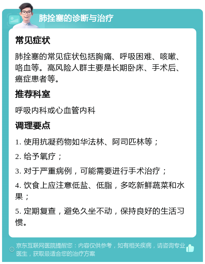 肺拴塞的诊断与治疗 常见症状 肺拴塞的常见症状包括胸痛、呼吸困难、咳嗽、咯血等。高风险人群主要是长期卧床、手术后、癌症患者等。 推荐科室 呼吸内科或心血管内科 调理要点 1. 使用抗凝药物如华法林、阿司匹林等； 2. 给予氧疗； 3. 对于严重病例，可能需要进行手术治疗； 4. 饮食上应注意低盐、低脂，多吃新鲜蔬菜和水果； 5. 定期复查，避免久坐不动，保持良好的生活习惯。