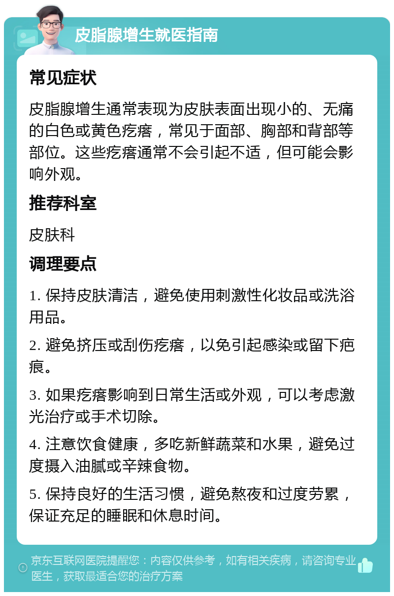 皮脂腺增生就医指南 常见症状 皮脂腺增生通常表现为皮肤表面出现小的、无痛的白色或黄色疙瘩，常见于面部、胸部和背部等部位。这些疙瘩通常不会引起不适，但可能会影响外观。 推荐科室 皮肤科 调理要点 1. 保持皮肤清洁，避免使用刺激性化妆品或洗浴用品。 2. 避免挤压或刮伤疙瘩，以免引起感染或留下疤痕。 3. 如果疙瘩影响到日常生活或外观，可以考虑激光治疗或手术切除。 4. 注意饮食健康，多吃新鲜蔬菜和水果，避免过度摄入油腻或辛辣食物。 5. 保持良好的生活习惯，避免熬夜和过度劳累，保证充足的睡眠和休息时间。