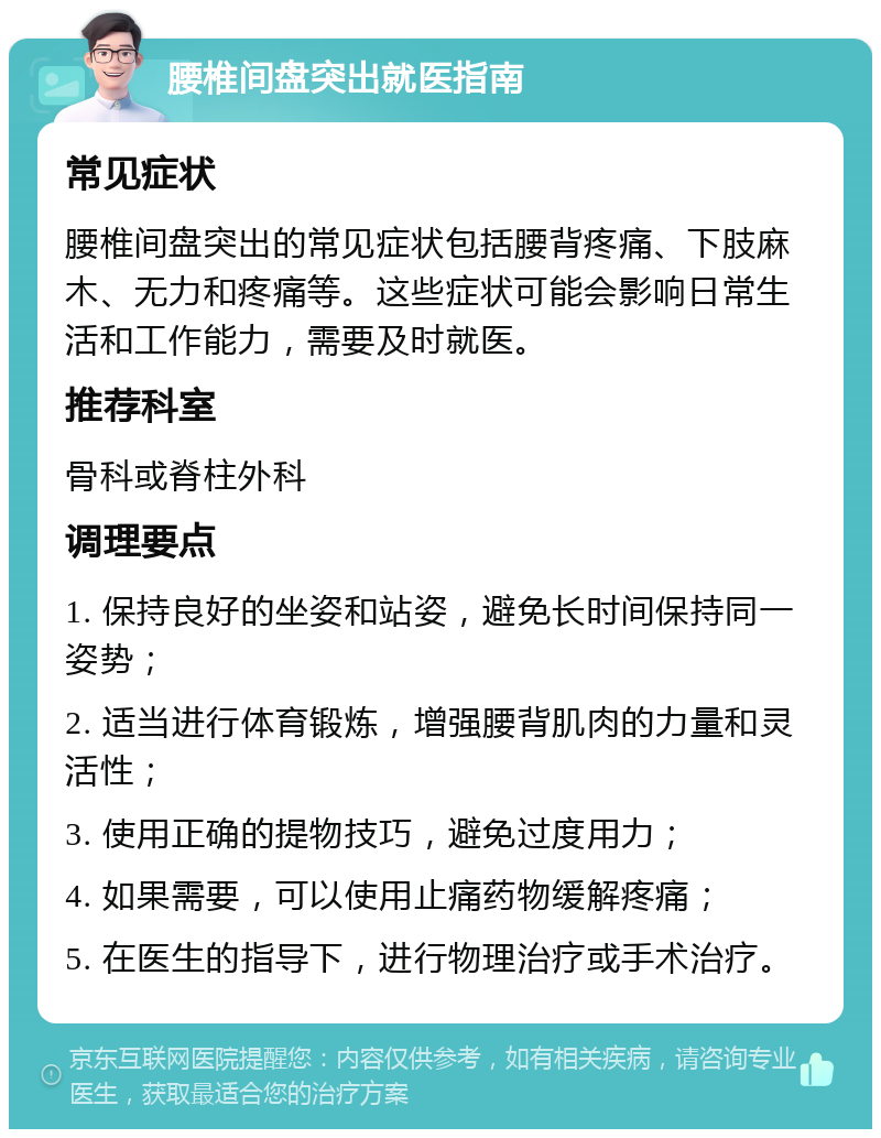 腰椎间盘突出就医指南 常见症状 腰椎间盘突出的常见症状包括腰背疼痛、下肢麻木、无力和疼痛等。这些症状可能会影响日常生活和工作能力，需要及时就医。 推荐科室 骨科或脊柱外科 调理要点 1. 保持良好的坐姿和站姿，避免长时间保持同一姿势； 2. 适当进行体育锻炼，增强腰背肌肉的力量和灵活性； 3. 使用正确的提物技巧，避免过度用力； 4. 如果需要，可以使用止痛药物缓解疼痛； 5. 在医生的指导下，进行物理治疗或手术治疗。