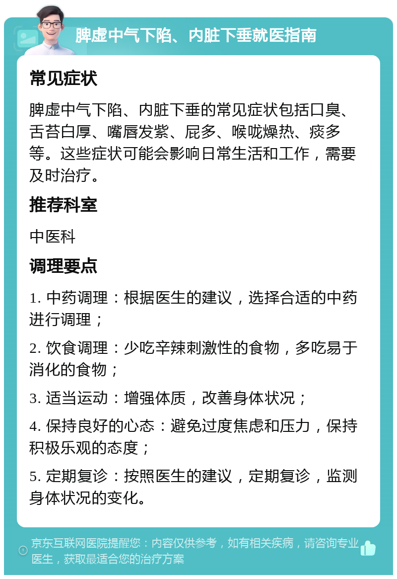 脾虚中气下陷、内脏下垂就医指南 常见症状 脾虚中气下陷、内脏下垂的常见症状包括口臭、舌苔白厚、嘴唇发紫、屁多、喉咙燥热、痰多等。这些症状可能会影响日常生活和工作，需要及时治疗。 推荐科室 中医科 调理要点 1. 中药调理：根据医生的建议，选择合适的中药进行调理； 2. 饮食调理：少吃辛辣刺激性的食物，多吃易于消化的食物； 3. 适当运动：增强体质，改善身体状况； 4. 保持良好的心态：避免过度焦虑和压力，保持积极乐观的态度； 5. 定期复诊：按照医生的建议，定期复诊，监测身体状况的变化。