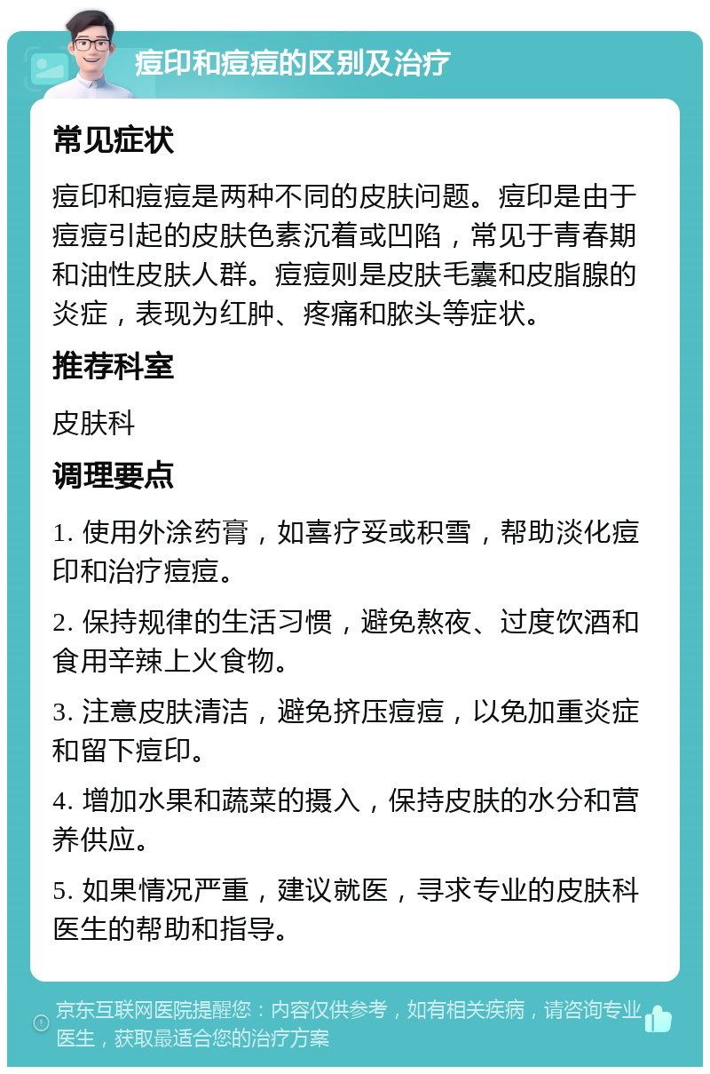 痘印和痘痘的区别及治疗 常见症状 痘印和痘痘是两种不同的皮肤问题。痘印是由于痘痘引起的皮肤色素沉着或凹陷，常见于青春期和油性皮肤人群。痘痘则是皮肤毛囊和皮脂腺的炎症，表现为红肿、疼痛和脓头等症状。 推荐科室 皮肤科 调理要点 1. 使用外涂药膏，如喜疗妥或积雪，帮助淡化痘印和治疗痘痘。 2. 保持规律的生活习惯，避免熬夜、过度饮酒和食用辛辣上火食物。 3. 注意皮肤清洁，避免挤压痘痘，以免加重炎症和留下痘印。 4. 增加水果和蔬菜的摄入，保持皮肤的水分和营养供应。 5. 如果情况严重，建议就医，寻求专业的皮肤科医生的帮助和指导。