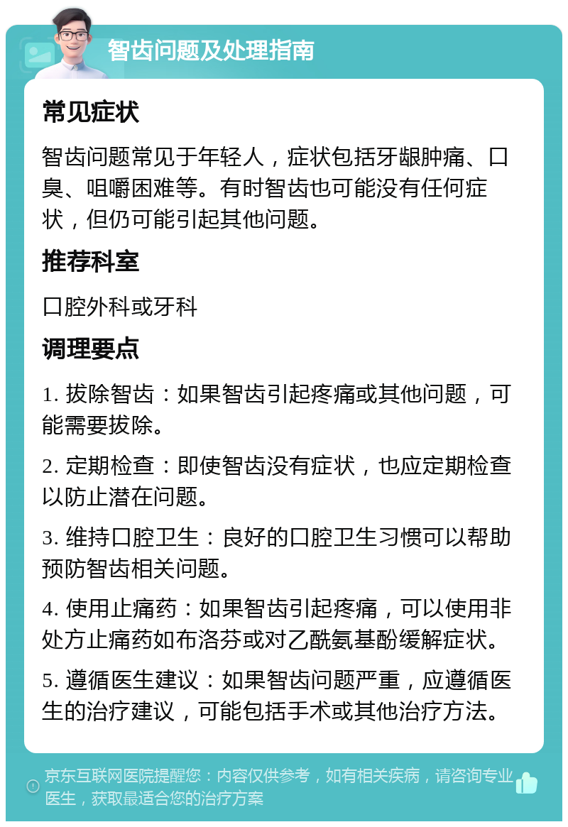 智齿问题及处理指南 常见症状 智齿问题常见于年轻人，症状包括牙龈肿痛、口臭、咀嚼困难等。有时智齿也可能没有任何症状，但仍可能引起其他问题。 推荐科室 口腔外科或牙科 调理要点 1. 拔除智齿：如果智齿引起疼痛或其他问题，可能需要拔除。 2. 定期检查：即使智齿没有症状，也应定期检查以防止潜在问题。 3. 维持口腔卫生：良好的口腔卫生习惯可以帮助预防智齿相关问题。 4. 使用止痛药：如果智齿引起疼痛，可以使用非处方止痛药如布洛芬或对乙酰氨基酚缓解症状。 5. 遵循医生建议：如果智齿问题严重，应遵循医生的治疗建议，可能包括手术或其他治疗方法。