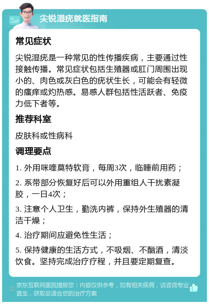 尖锐湿疣就医指南 常见症状 尖锐湿疣是一种常见的性传播疾病，主要通过性接触传播。常见症状包括生殖器或肛门周围出现小的、肉色或灰白色的疣状生长，可能会有轻微的瘙痒或灼热感。易感人群包括性活跃者、免疫力低下者等。 推荐科室 皮肤科或性病科 调理要点 1. 外用咪喹莫特软膏，每周3次，临睡前用药； 2. 系带部分恢复好后可以外用重组人干扰素凝胶，一日4次； 3. 注意个人卫生，勤洗内裤，保持外生殖器的清洁干燥； 4. 治疗期间应避免性生活； 5. 保持健康的生活方式，不吸烟、不酗酒，清淡饮食。坚持完成治疗疗程，并且要定期复查。