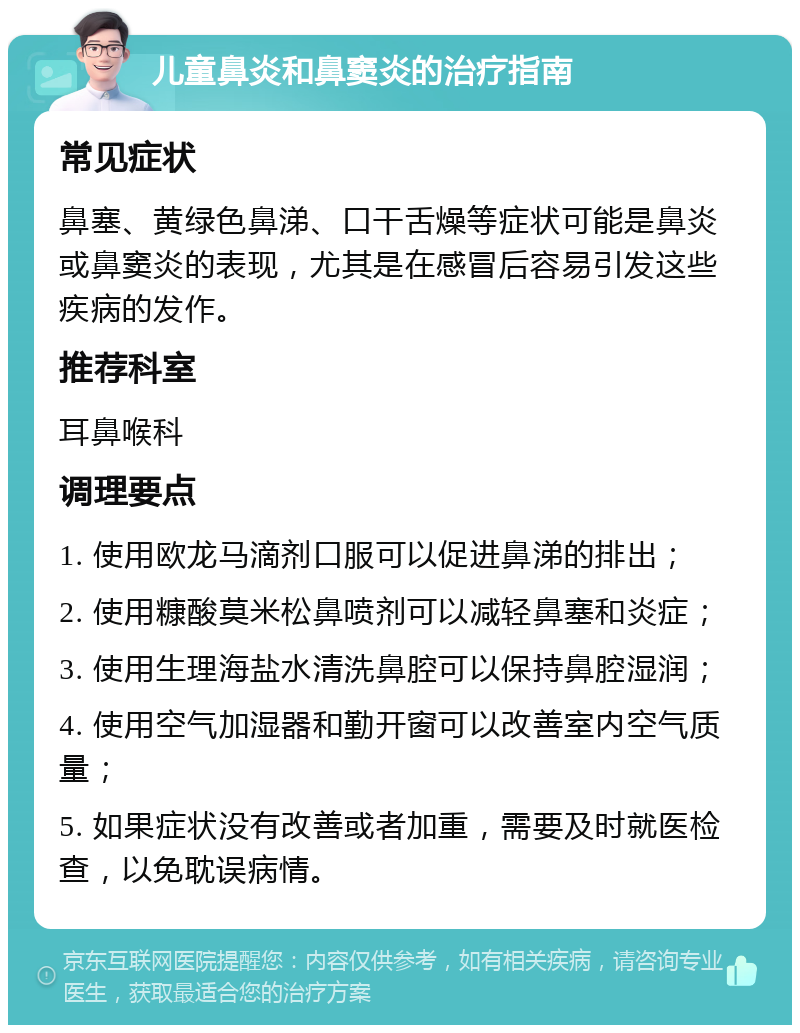 儿童鼻炎和鼻窦炎的治疗指南 常见症状 鼻塞、黄绿色鼻涕、口干舌燥等症状可能是鼻炎或鼻窦炎的表现，尤其是在感冒后容易引发这些疾病的发作。 推荐科室 耳鼻喉科 调理要点 1. 使用欧龙马滴剂口服可以促进鼻涕的排出； 2. 使用糠酸莫米松鼻喷剂可以减轻鼻塞和炎症； 3. 使用生理海盐水清洗鼻腔可以保持鼻腔湿润； 4. 使用空气加湿器和勤开窗可以改善室内空气质量； 5. 如果症状没有改善或者加重，需要及时就医检查，以免耽误病情。