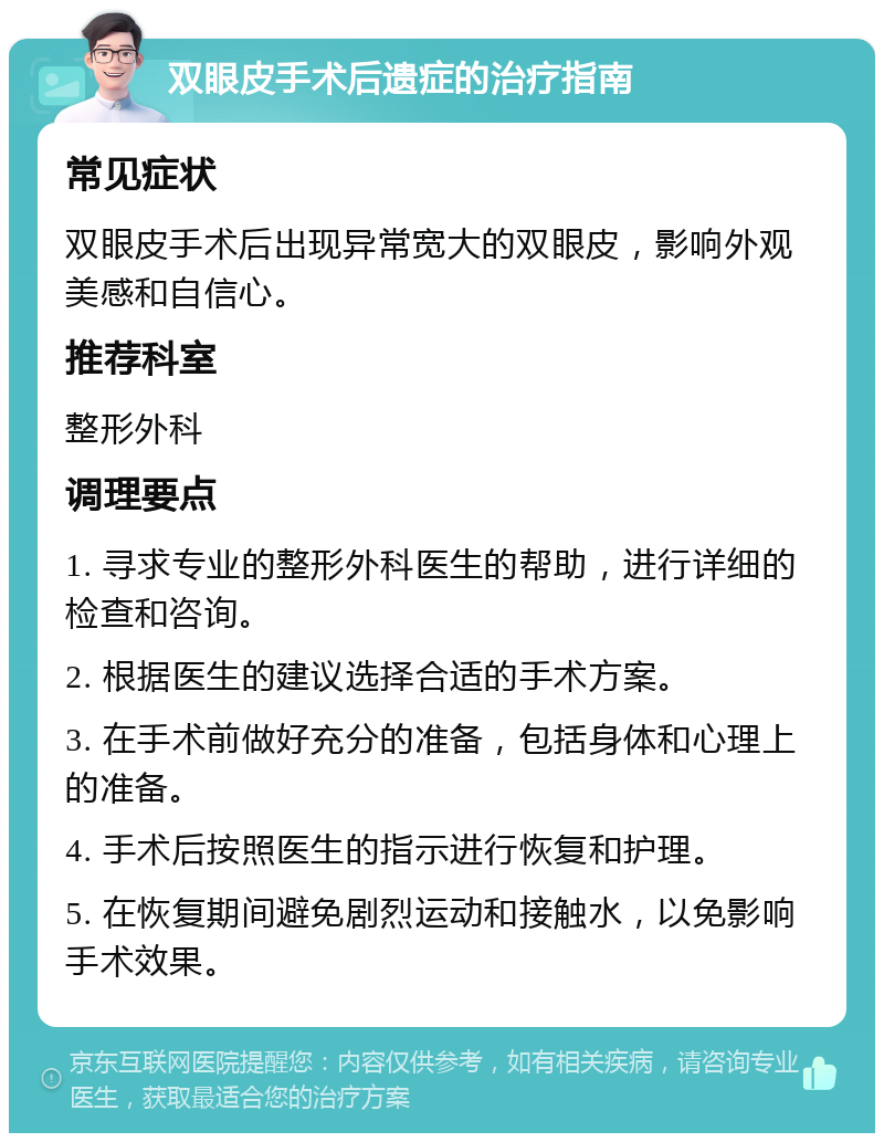 双眼皮手术后遗症的治疗指南 常见症状 双眼皮手术后出现异常宽大的双眼皮，影响外观美感和自信心。 推荐科室 整形外科 调理要点 1. 寻求专业的整形外科医生的帮助，进行详细的检查和咨询。 2. 根据医生的建议选择合适的手术方案。 3. 在手术前做好充分的准备，包括身体和心理上的准备。 4. 手术后按照医生的指示进行恢复和护理。 5. 在恢复期间避免剧烈运动和接触水，以免影响手术效果。