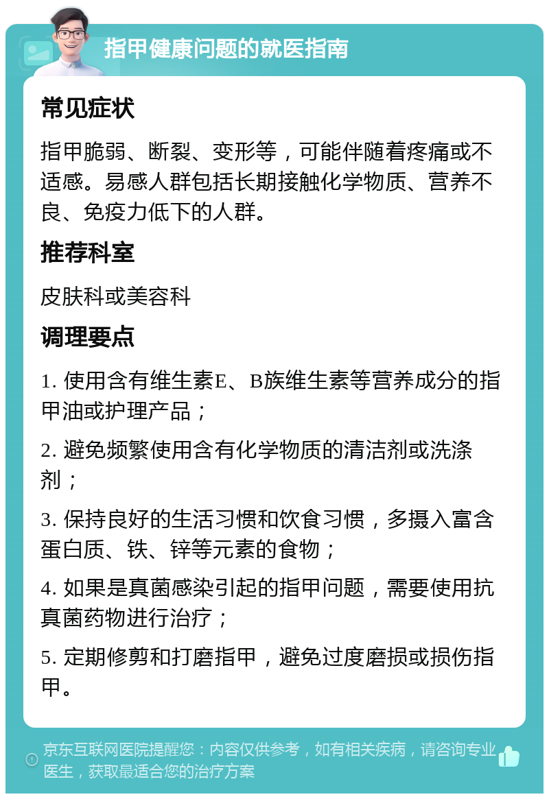 指甲健康问题的就医指南 常见症状 指甲脆弱、断裂、变形等，可能伴随着疼痛或不适感。易感人群包括长期接触化学物质、营养不良、免疫力低下的人群。 推荐科室 皮肤科或美容科 调理要点 1. 使用含有维生素E、B族维生素等营养成分的指甲油或护理产品； 2. 避免频繁使用含有化学物质的清洁剂或洗涤剂； 3. 保持良好的生活习惯和饮食习惯，多摄入富含蛋白质、铁、锌等元素的食物； 4. 如果是真菌感染引起的指甲问题，需要使用抗真菌药物进行治疗； 5. 定期修剪和打磨指甲，避免过度磨损或损伤指甲。