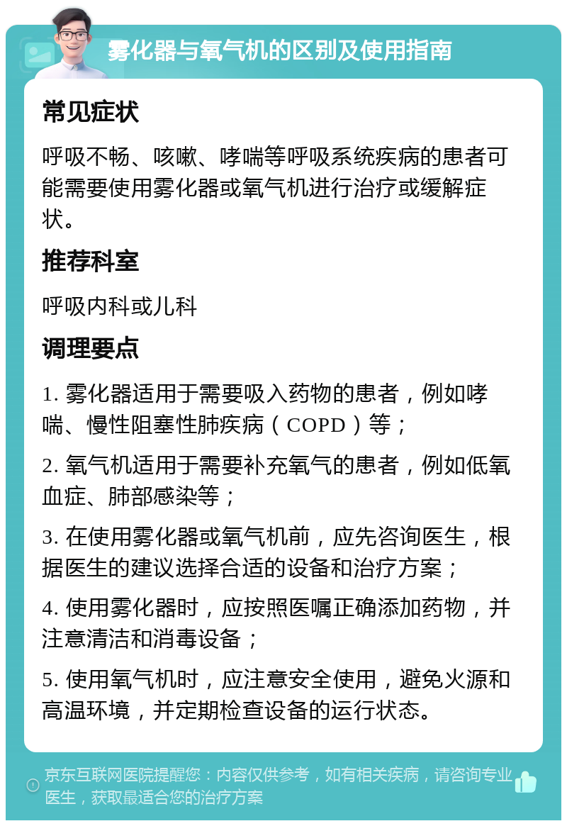 雾化器与氧气机的区别及使用指南 常见症状 呼吸不畅、咳嗽、哮喘等呼吸系统疾病的患者可能需要使用雾化器或氧气机进行治疗或缓解症状。 推荐科室 呼吸内科或儿科 调理要点 1. 雾化器适用于需要吸入药物的患者，例如哮喘、慢性阻塞性肺疾病（COPD）等； 2. 氧气机适用于需要补充氧气的患者，例如低氧血症、肺部感染等； 3. 在使用雾化器或氧气机前，应先咨询医生，根据医生的建议选择合适的设备和治疗方案； 4. 使用雾化器时，应按照医嘱正确添加药物，并注意清洁和消毒设备； 5. 使用氧气机时，应注意安全使用，避免火源和高温环境，并定期检查设备的运行状态。