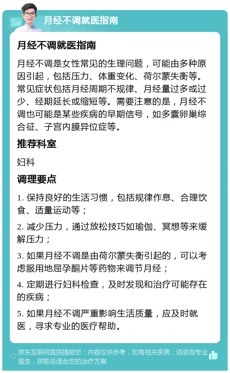 月经不调就医指南 月经不调就医指南 月经不调是女性常见的生理问题，可能由多种原因引起，包括压力、体重变化、荷尔蒙失衡等。常见症状包括月经周期不规律、月经量过多或过少、经期延长或缩短等。需要注意的是，月经不调也可能是某些疾病的早期信号，如多囊卵巢综合征、子宫内膜异位症等。 推荐科室 妇科 调理要点 1. 保持良好的生活习惯，包括规律作息、合理饮食、适量运动等； 2. 减少压力，通过放松技巧如瑜伽、冥想等来缓解压力； 3. 如果月经不调是由荷尔蒙失衡引起的，可以考虑服用地屈孕酮片等药物来调节月经； 4. 定期进行妇科检查，及时发现和治疗可能存在的疾病； 5. 如果月经不调严重影响生活质量，应及时就医，寻求专业的医疗帮助。