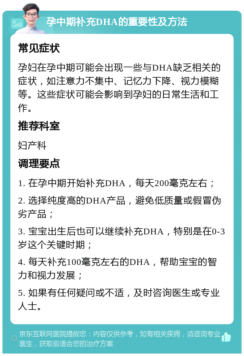 孕中期补充DHA的重要性及方法 常见症状 孕妇在孕中期可能会出现一些与DHA缺乏相关的症状，如注意力不集中、记忆力下降、视力模糊等。这些症状可能会影响到孕妇的日常生活和工作。 推荐科室 妇产科 调理要点 1. 在孕中期开始补充DHA，每天200毫克左右； 2. 选择纯度高的DHA产品，避免低质量或假冒伪劣产品； 3. 宝宝出生后也可以继续补充DHA，特别是在0-3岁这个关键时期； 4. 每天补充100毫克左右的DHA，帮助宝宝的智力和视力发展； 5. 如果有任何疑问或不适，及时咨询医生或专业人士。