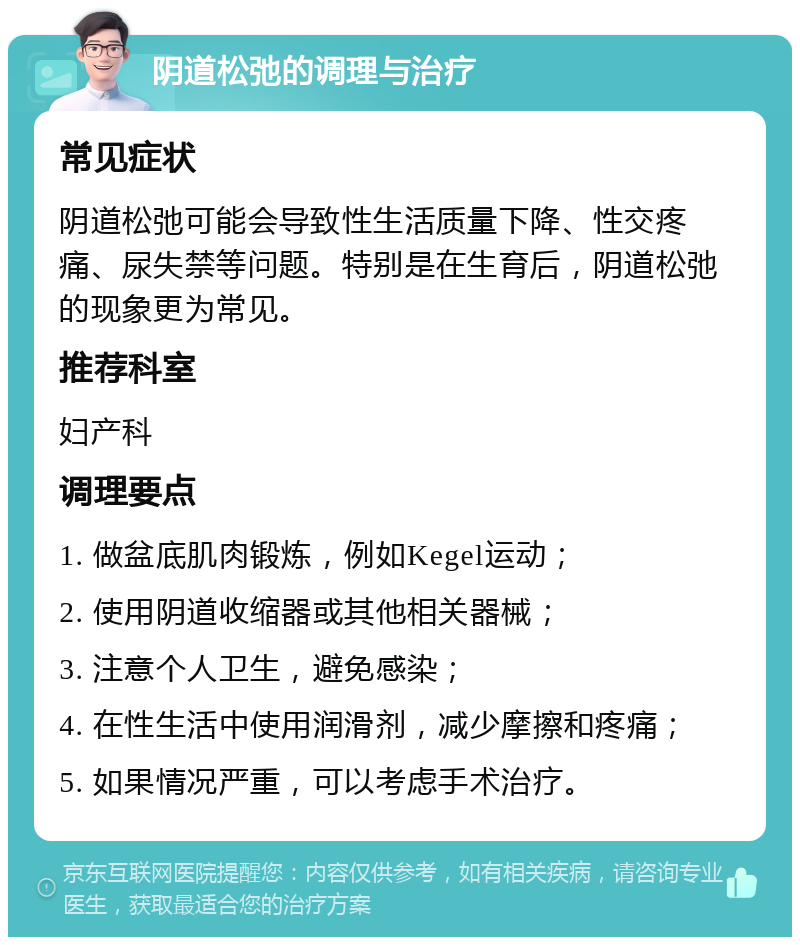 阴道松弛的调理与治疗 常见症状 阴道松弛可能会导致性生活质量下降、性交疼痛、尿失禁等问题。特别是在生育后，阴道松弛的现象更为常见。 推荐科室 妇产科 调理要点 1. 做盆底肌肉锻炼，例如Kegel运动； 2. 使用阴道收缩器或其他相关器械； 3. 注意个人卫生，避免感染； 4. 在性生活中使用润滑剂，减少摩擦和疼痛； 5. 如果情况严重，可以考虑手术治疗。