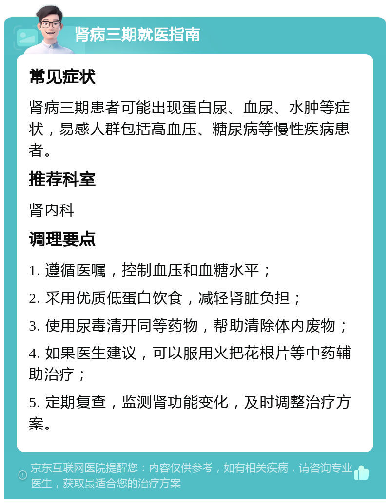 肾病三期就医指南 常见症状 肾病三期患者可能出现蛋白尿、血尿、水肿等症状，易感人群包括高血压、糖尿病等慢性疾病患者。 推荐科室 肾内科 调理要点 1. 遵循医嘱，控制血压和血糖水平； 2. 采用优质低蛋白饮食，减轻肾脏负担； 3. 使用尿毒清开同等药物，帮助清除体内废物； 4. 如果医生建议，可以服用火把花根片等中药辅助治疗； 5. 定期复查，监测肾功能变化，及时调整治疗方案。