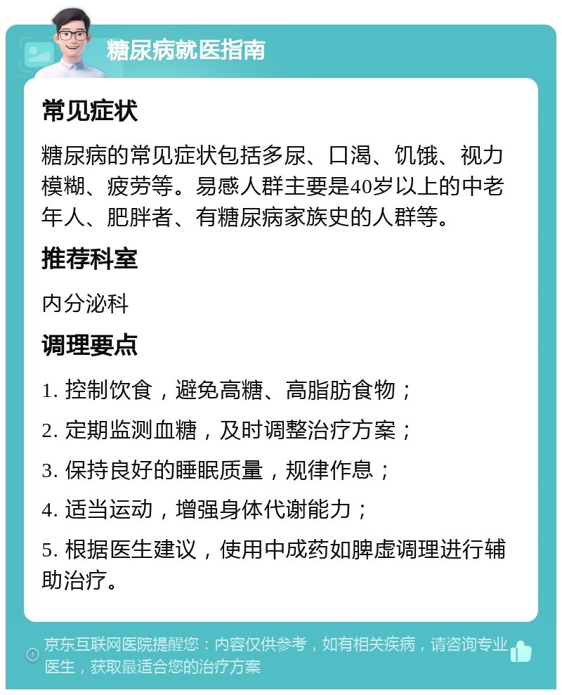 糖尿病就医指南 常见症状 糖尿病的常见症状包括多尿、口渴、饥饿、视力模糊、疲劳等。易感人群主要是40岁以上的中老年人、肥胖者、有糖尿病家族史的人群等。 推荐科室 内分泌科 调理要点 1. 控制饮食，避免高糖、高脂肪食物； 2. 定期监测血糖，及时调整治疗方案； 3. 保持良好的睡眠质量，规律作息； 4. 适当运动，增强身体代谢能力； 5. 根据医生建议，使用中成药如脾虚调理进行辅助治疗。