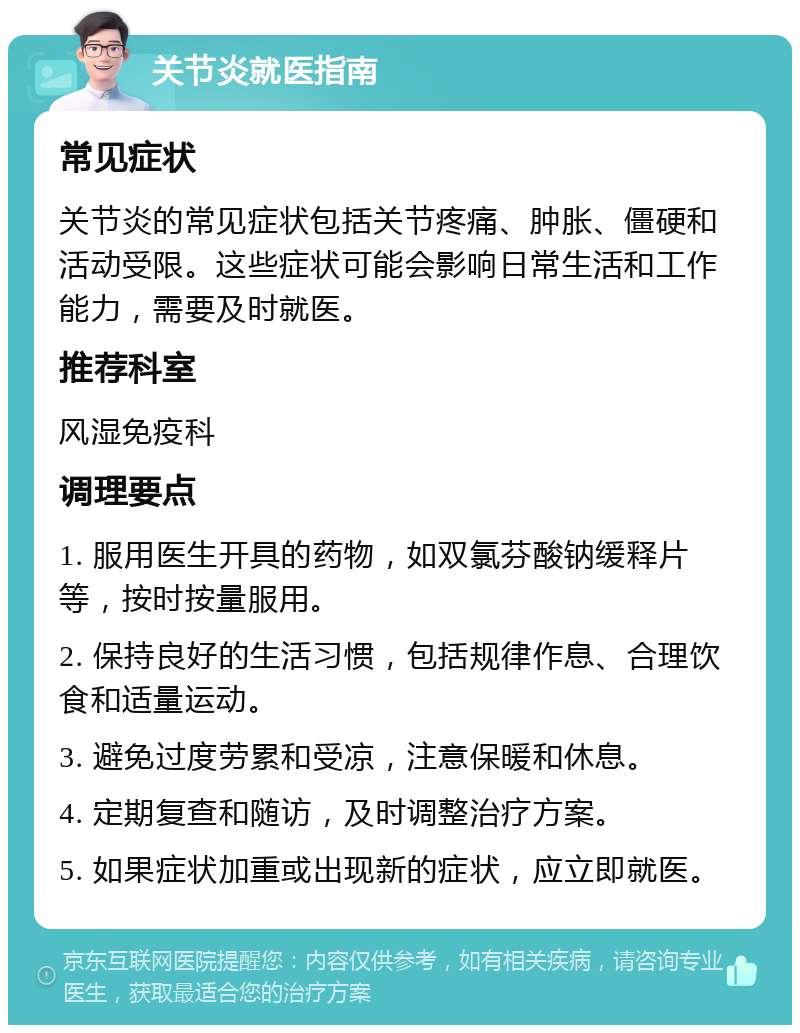 关节炎就医指南 常见症状 关节炎的常见症状包括关节疼痛、肿胀、僵硬和活动受限。这些症状可能会影响日常生活和工作能力，需要及时就医。 推荐科室 风湿免疫科 调理要点 1. 服用医生开具的药物，如双氯芬酸钠缓释片等，按时按量服用。 2. 保持良好的生活习惯，包括规律作息、合理饮食和适量运动。 3. 避免过度劳累和受凉，注意保暖和休息。 4. 定期复查和随访，及时调整治疗方案。 5. 如果症状加重或出现新的症状，应立即就医。