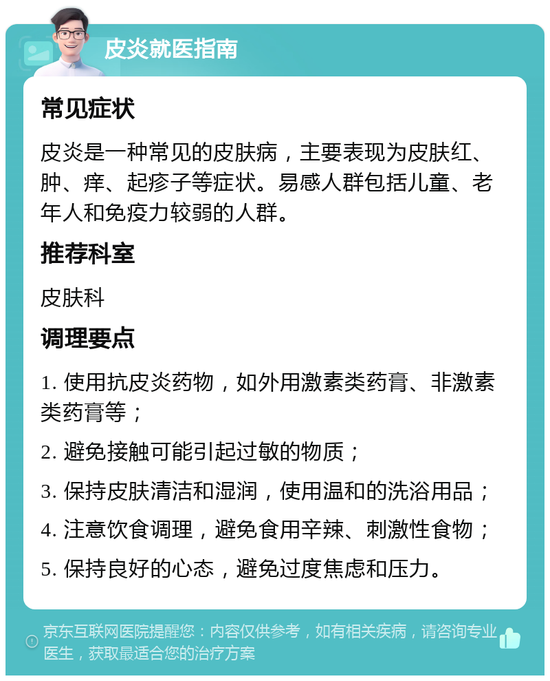 皮炎就医指南 常见症状 皮炎是一种常见的皮肤病，主要表现为皮肤红、肿、痒、起疹子等症状。易感人群包括儿童、老年人和免疫力较弱的人群。 推荐科室 皮肤科 调理要点 1. 使用抗皮炎药物，如外用激素类药膏、非激素类药膏等； 2. 避免接触可能引起过敏的物质； 3. 保持皮肤清洁和湿润，使用温和的洗浴用品； 4. 注意饮食调理，避免食用辛辣、刺激性食物； 5. 保持良好的心态，避免过度焦虑和压力。