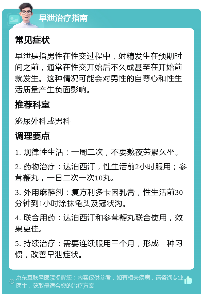 早泄治疗指南 常见症状 早泄是指男性在性交过程中，射精发生在预期时间之前，通常在性交开始后不久或甚至在开始前就发生。这种情况可能会对男性的自尊心和性生活质量产生负面影响。 推荐科室 泌尿外科或男科 调理要点 1. 规律性生活：一周二次，不要熬夜劳累久坐。 2. 药物治疗：达泊西汀，性生活前2小时服用；参茸鞭丸，一日二次一次10丸。 3. 外用麻醉剂：复方利多卡因乳膏，性生活前30分钟到1小时涂抹龟头及冠状沟。 4. 联合用药：达泊西汀和参茸鞭丸联合使用，效果更佳。 5. 持续治疗：需要连续服用三个月，形成一种习惯，改善早泄症状。