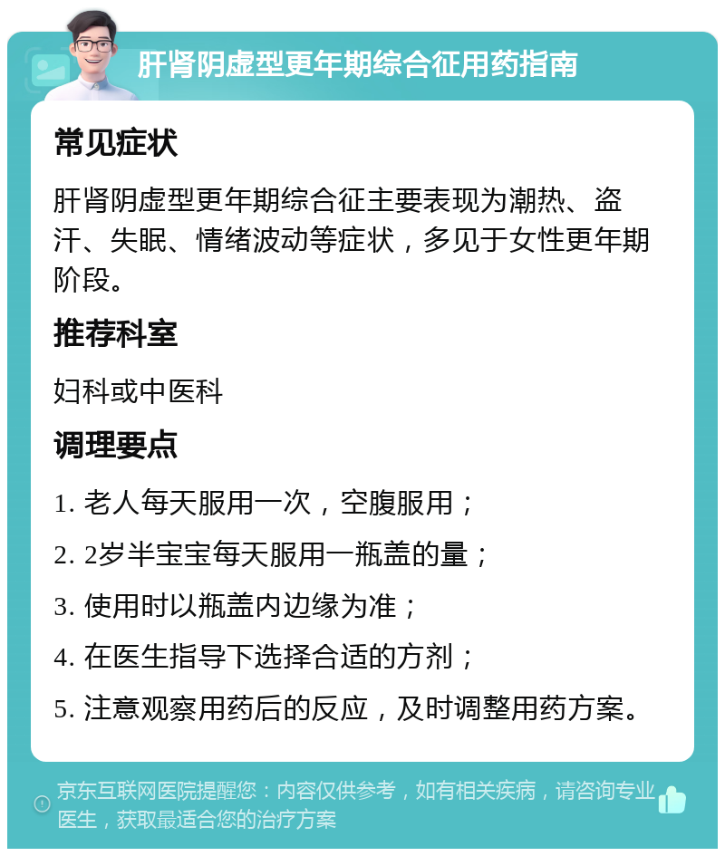 肝肾阴虚型更年期综合征用药指南 常见症状 肝肾阴虚型更年期综合征主要表现为潮热、盗汗、失眠、情绪波动等症状，多见于女性更年期阶段。 推荐科室 妇科或中医科 调理要点 1. 老人每天服用一次，空腹服用； 2. 2岁半宝宝每天服用一瓶盖的量； 3. 使用时以瓶盖内边缘为准； 4. 在医生指导下选择合适的方剂； 5. 注意观察用药后的反应，及时调整用药方案。