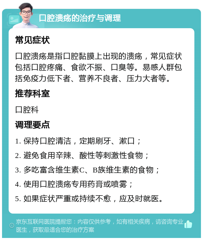 口腔溃疡的治疗与调理 常见症状 口腔溃疡是指口腔黏膜上出现的溃疡，常见症状包括口腔疼痛、食欲不振、口臭等。易感人群包括免疫力低下者、营养不良者、压力大者等。 推荐科室 口腔科 调理要点 1. 保持口腔清洁，定期刷牙、漱口； 2. 避免食用辛辣、酸性等刺激性食物； 3. 多吃富含维生素C、B族维生素的食物； 4. 使用口腔溃疡专用药膏或喷雾； 5. 如果症状严重或持续不愈，应及时就医。