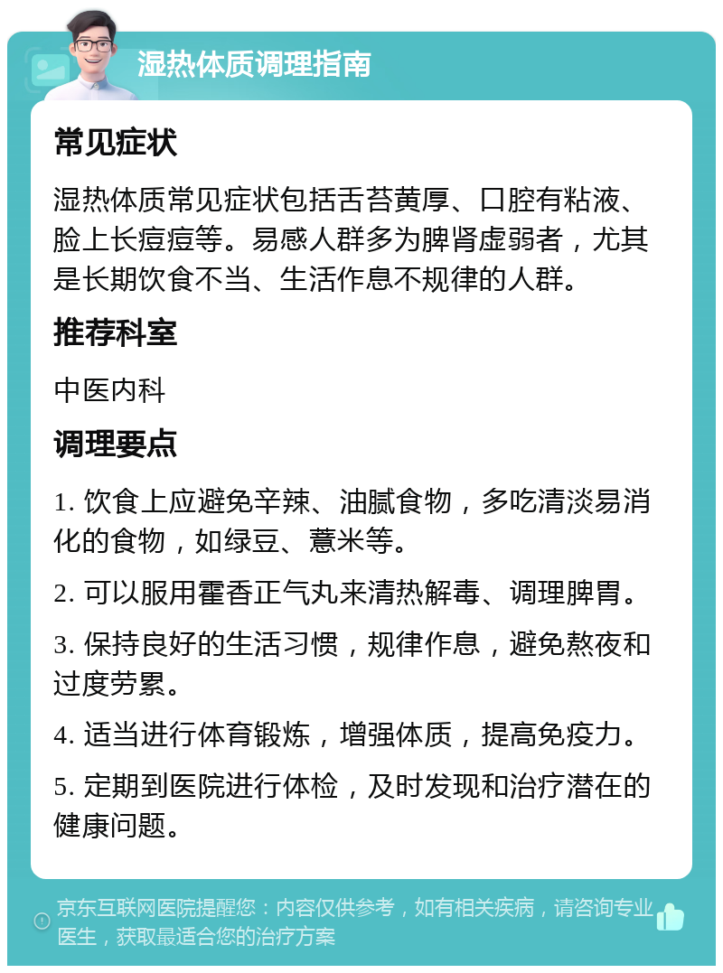 湿热体质调理指南 常见症状 湿热体质常见症状包括舌苔黄厚、口腔有粘液、脸上长痘痘等。易感人群多为脾肾虚弱者，尤其是长期饮食不当、生活作息不规律的人群。 推荐科室 中医内科 调理要点 1. 饮食上应避免辛辣、油腻食物，多吃清淡易消化的食物，如绿豆、薏米等。 2. 可以服用霍香正气丸来清热解毒、调理脾胃。 3. 保持良好的生活习惯，规律作息，避免熬夜和过度劳累。 4. 适当进行体育锻炼，增强体质，提高免疫力。 5. 定期到医院进行体检，及时发现和治疗潜在的健康问题。