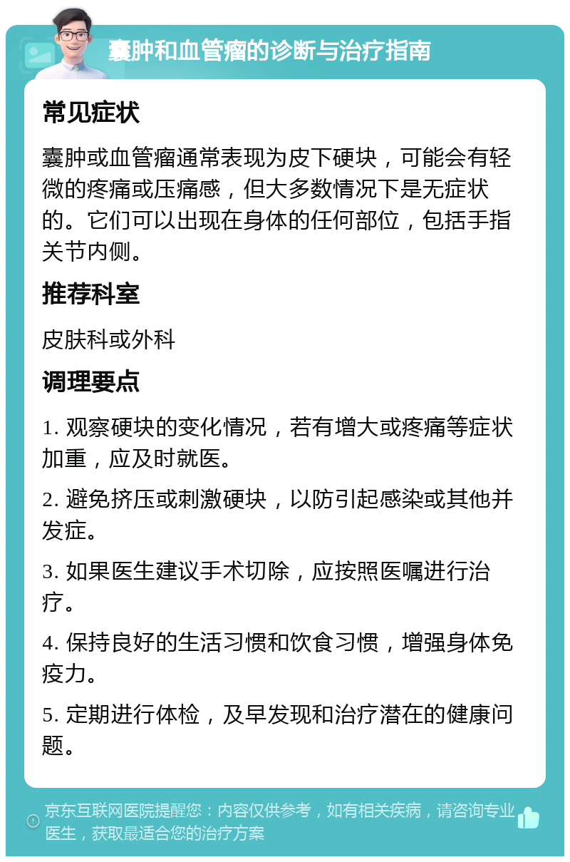 囊肿和血管瘤的诊断与治疗指南 常见症状 囊肿或血管瘤通常表现为皮下硬块，可能会有轻微的疼痛或压痛感，但大多数情况下是无症状的。它们可以出现在身体的任何部位，包括手指关节内侧。 推荐科室 皮肤科或外科 调理要点 1. 观察硬块的变化情况，若有增大或疼痛等症状加重，应及时就医。 2. 避免挤压或刺激硬块，以防引起感染或其他并发症。 3. 如果医生建议手术切除，应按照医嘱进行治疗。 4. 保持良好的生活习惯和饮食习惯，增强身体免疫力。 5. 定期进行体检，及早发现和治疗潜在的健康问题。