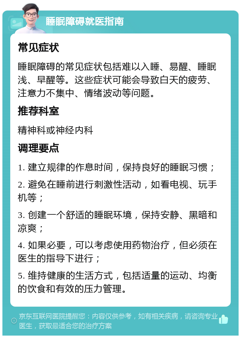 睡眠障碍就医指南 常见症状 睡眠障碍的常见症状包括难以入睡、易醒、睡眠浅、早醒等。这些症状可能会导致白天的疲劳、注意力不集中、情绪波动等问题。 推荐科室 精神科或神经内科 调理要点 1. 建立规律的作息时间，保持良好的睡眠习惯； 2. 避免在睡前进行刺激性活动，如看电视、玩手机等； 3. 创建一个舒适的睡眠环境，保持安静、黑暗和凉爽； 4. 如果必要，可以考虑使用药物治疗，但必须在医生的指导下进行； 5. 维持健康的生活方式，包括适量的运动、均衡的饮食和有效的压力管理。