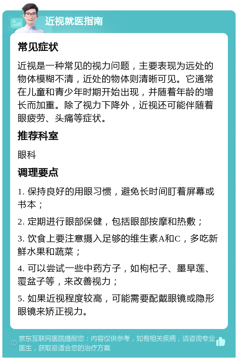 近视就医指南 常见症状 近视是一种常见的视力问题，主要表现为远处的物体模糊不清，近处的物体则清晰可见。它通常在儿童和青少年时期开始出现，并随着年龄的增长而加重。除了视力下降外，近视还可能伴随着眼疲劳、头痛等症状。 推荐科室 眼科 调理要点 1. 保持良好的用眼习惯，避免长时间盯着屏幕或书本； 2. 定期进行眼部保健，包括眼部按摩和热敷； 3. 饮食上要注意摄入足够的维生素A和C，多吃新鲜水果和蔬菜； 4. 可以尝试一些中药方子，如枸杞子、墨旱莲、覆盆子等，来改善视力； 5. 如果近视程度较高，可能需要配戴眼镜或隐形眼镜来矫正视力。