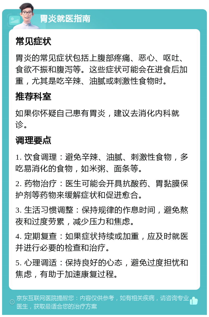 胃炎就医指南 常见症状 胃炎的常见症状包括上腹部疼痛、恶心、呕吐、食欲不振和腹泻等。这些症状可能会在进食后加重，尤其是吃辛辣、油腻或刺激性食物时。 推荐科室 如果你怀疑自己患有胃炎，建议去消化内科就诊。 调理要点 1. 饮食调理：避免辛辣、油腻、刺激性食物，多吃易消化的食物，如米粥、面条等。 2. 药物治疗：医生可能会开具抗酸药、胃黏膜保护剂等药物来缓解症状和促进愈合。 3. 生活习惯调整：保持规律的作息时间，避免熬夜和过度劳累，减少压力和焦虑。 4. 定期复查：如果症状持续或加重，应及时就医并进行必要的检查和治疗。 5. 心理调适：保持良好的心态，避免过度担忧和焦虑，有助于加速康复过程。