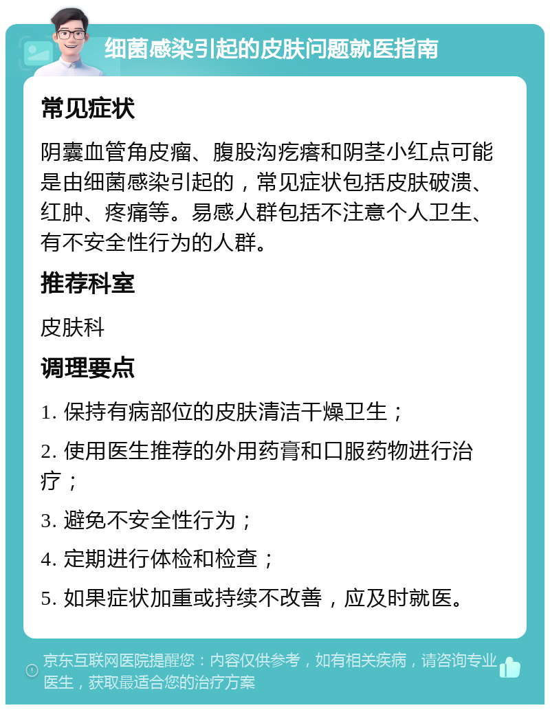 细菌感染引起的皮肤问题就医指南 常见症状 阴囊血管角皮瘤、腹股沟疙瘩和阴茎小红点可能是由细菌感染引起的，常见症状包括皮肤破溃、红肿、疼痛等。易感人群包括不注意个人卫生、有不安全性行为的人群。 推荐科室 皮肤科 调理要点 1. 保持有病部位的皮肤清洁干燥卫生； 2. 使用医生推荐的外用药膏和口服药物进行治疗； 3. 避免不安全性行为； 4. 定期进行体检和检查； 5. 如果症状加重或持续不改善，应及时就医。