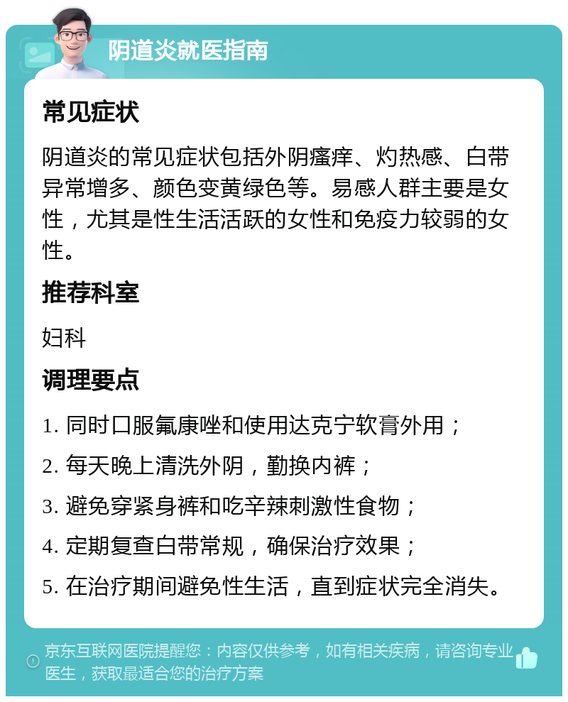 阴道炎就医指南 常见症状 阴道炎的常见症状包括外阴瘙痒、灼热感、白带异常增多、颜色变黄绿色等。易感人群主要是女性，尤其是性生活活跃的女性和免疫力较弱的女性。 推荐科室 妇科 调理要点 1. 同时口服氟康唑和使用达克宁软膏外用； 2. 每天晚上清洗外阴，勤换内裤； 3. 避免穿紧身裤和吃辛辣刺激性食物； 4. 定期复查白带常规，确保治疗效果； 5. 在治疗期间避免性生活，直到症状完全消失。