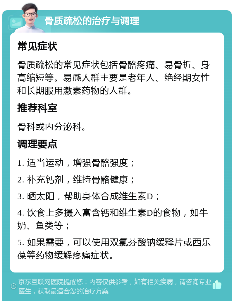 骨质疏松的治疗与调理 常见症状 骨质疏松的常见症状包括骨骼疼痛、易骨折、身高缩短等。易感人群主要是老年人、绝经期女性和长期服用激素药物的人群。 推荐科室 骨科或内分泌科。 调理要点 1. 适当运动，增强骨骼强度； 2. 补充钙剂，维持骨骼健康； 3. 晒太阳，帮助身体合成维生素D； 4. 饮食上多摄入富含钙和维生素D的食物，如牛奶、鱼类等； 5. 如果需要，可以使用双氯芬酸钠缓释片或西乐葆等药物缓解疼痛症状。