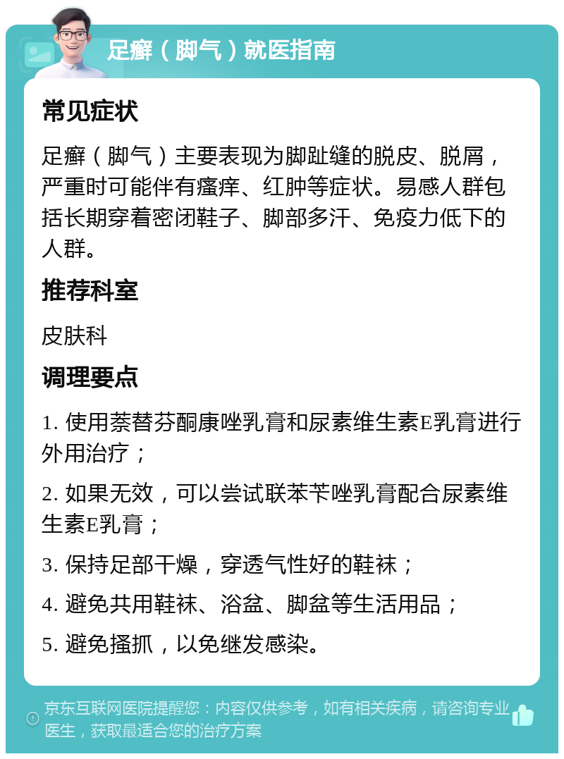 足癣（脚气）就医指南 常见症状 足癣（脚气）主要表现为脚趾缝的脱皮、脱屑，严重时可能伴有瘙痒、红肿等症状。易感人群包括长期穿着密闭鞋子、脚部多汗、免疫力低下的人群。 推荐科室 皮肤科 调理要点 1. 使用萘替芬酮康唑乳膏和尿素维生素E乳膏进行外用治疗； 2. 如果无效，可以尝试联苯苄唑乳膏配合尿素维生素E乳膏； 3. 保持足部干燥，穿透气性好的鞋袜； 4. 避免共用鞋袜、浴盆、脚盆等生活用品； 5. 避免搔抓，以免继发感染。