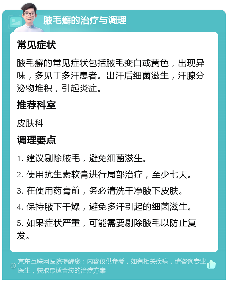 腋毛癣的治疗与调理 常见症状 腋毛癣的常见症状包括腋毛变白或黄色，出现异味，多见于多汗患者。出汗后细菌滋生，汗腺分泌物堆积，引起炎症。 推荐科室 皮肤科 调理要点 1. 建议剔除腋毛，避免细菌滋生。 2. 使用抗生素软膏进行局部治疗，至少七天。 3. 在使用药膏前，务必清洗干净腋下皮肤。 4. 保持腋下干燥，避免多汗引起的细菌滋生。 5. 如果症状严重，可能需要剔除腋毛以防止复发。