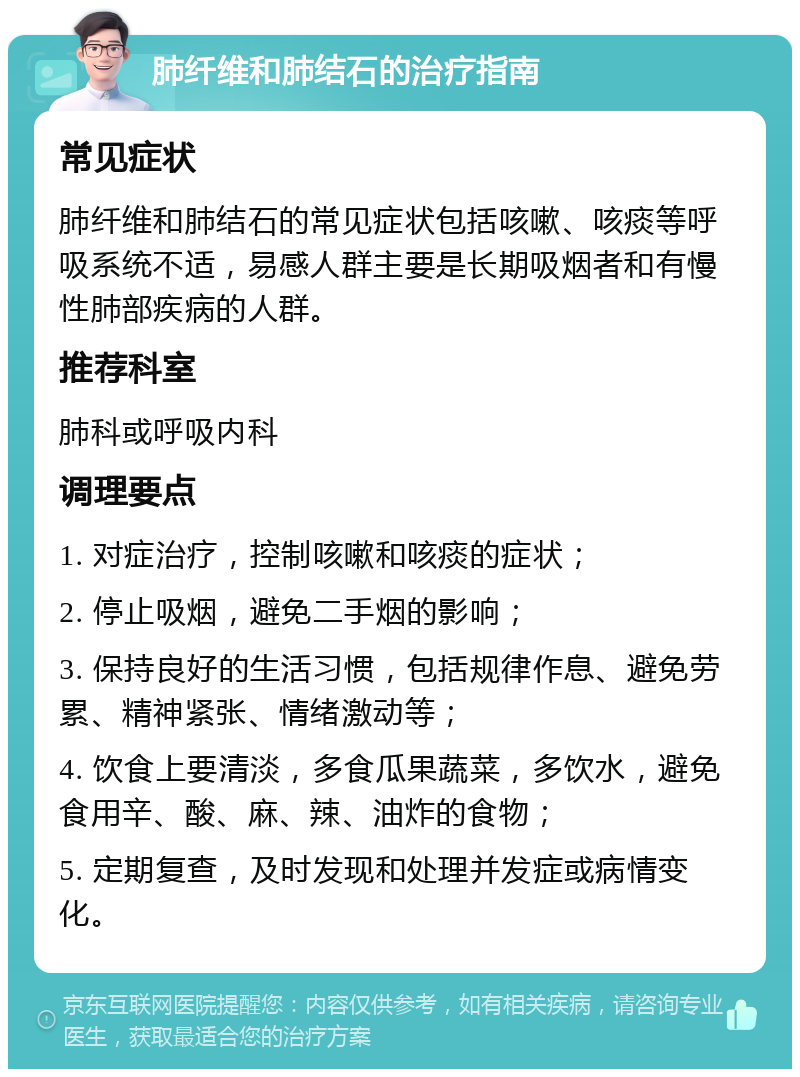 肺纤维和肺结石的治疗指南 常见症状 肺纤维和肺结石的常见症状包括咳嗽、咳痰等呼吸系统不适，易感人群主要是长期吸烟者和有慢性肺部疾病的人群。 推荐科室 肺科或呼吸内科 调理要点 1. 对症治疗，控制咳嗽和咳痰的症状； 2. 停止吸烟，避免二手烟的影响； 3. 保持良好的生活习惯，包括规律作息、避免劳累、精神紧张、情绪激动等； 4. 饮食上要清淡，多食瓜果蔬菜，多饮水，避免食用辛、酸、麻、辣、油炸的食物； 5. 定期复查，及时发现和处理并发症或病情变化。