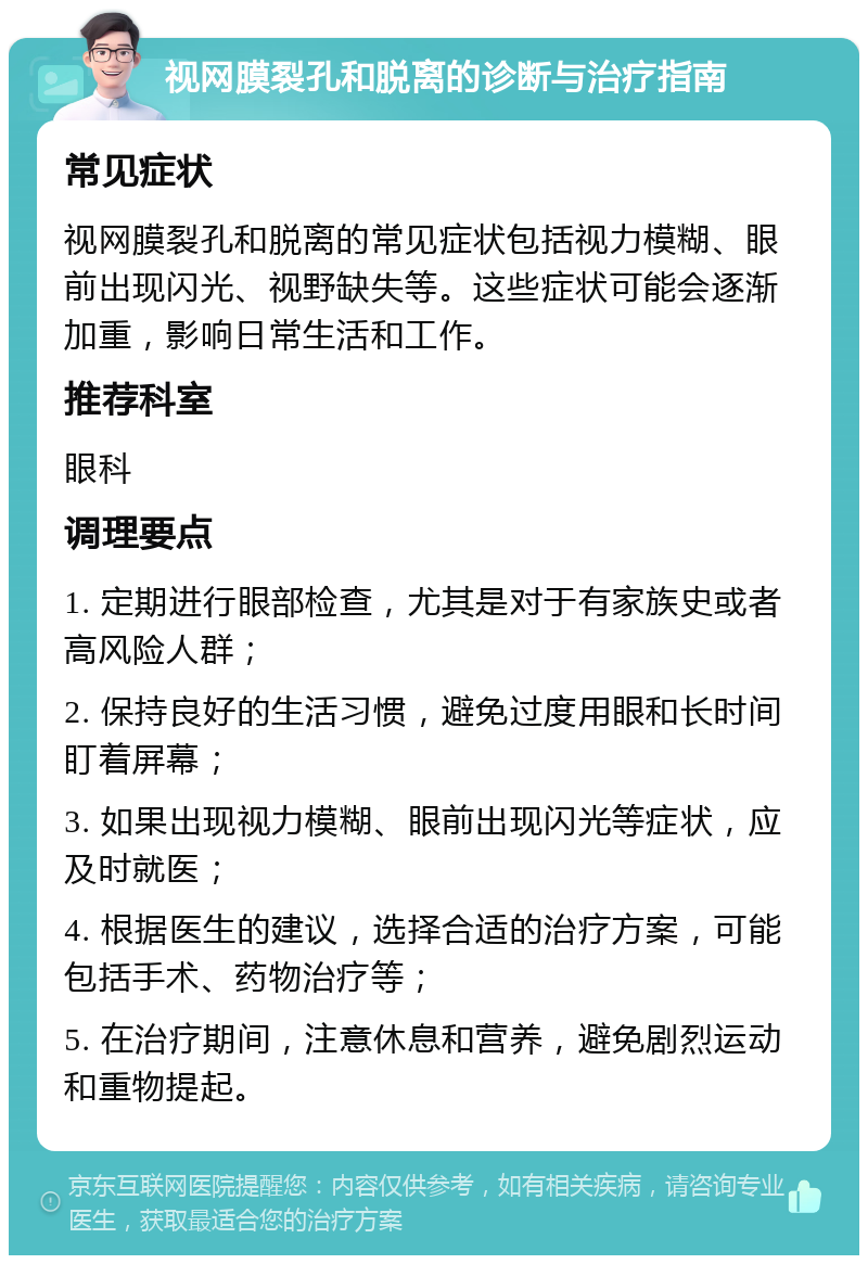 视网膜裂孔和脱离的诊断与治疗指南 常见症状 视网膜裂孔和脱离的常见症状包括视力模糊、眼前出现闪光、视野缺失等。这些症状可能会逐渐加重，影响日常生活和工作。 推荐科室 眼科 调理要点 1. 定期进行眼部检查，尤其是对于有家族史或者高风险人群； 2. 保持良好的生活习惯，避免过度用眼和长时间盯着屏幕； 3. 如果出现视力模糊、眼前出现闪光等症状，应及时就医； 4. 根据医生的建议，选择合适的治疗方案，可能包括手术、药物治疗等； 5. 在治疗期间，注意休息和营养，避免剧烈运动和重物提起。