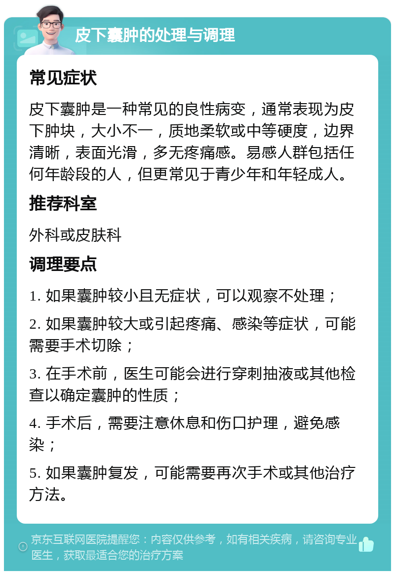 皮下囊肿的处理与调理 常见症状 皮下囊肿是一种常见的良性病变，通常表现为皮下肿块，大小不一，质地柔软或中等硬度，边界清晰，表面光滑，多无疼痛感。易感人群包括任何年龄段的人，但更常见于青少年和年轻成人。 推荐科室 外科或皮肤科 调理要点 1. 如果囊肿较小且无症状，可以观察不处理； 2. 如果囊肿较大或引起疼痛、感染等症状，可能需要手术切除； 3. 在手术前，医生可能会进行穿刺抽液或其他检查以确定囊肿的性质； 4. 手术后，需要注意休息和伤口护理，避免感染； 5. 如果囊肿复发，可能需要再次手术或其他治疗方法。