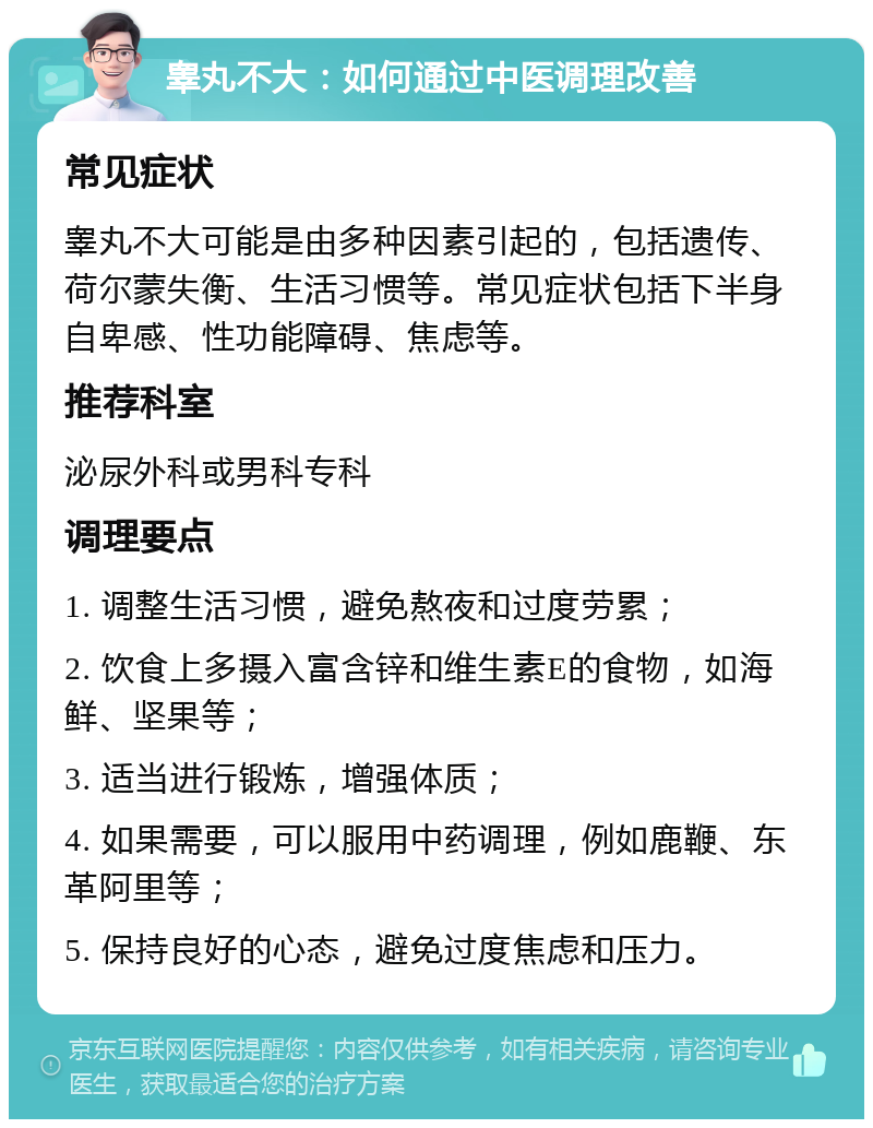 睾丸不大：如何通过中医调理改善 常见症状 睾丸不大可能是由多种因素引起的，包括遗传、荷尔蒙失衡、生活习惯等。常见症状包括下半身自卑感、性功能障碍、焦虑等。 推荐科室 泌尿外科或男科专科 调理要点 1. 调整生活习惯，避免熬夜和过度劳累； 2. 饮食上多摄入富含锌和维生素E的食物，如海鲜、坚果等； 3. 适当进行锻炼，增强体质； 4. 如果需要，可以服用中药调理，例如鹿鞭、东革阿里等； 5. 保持良好的心态，避免过度焦虑和压力。