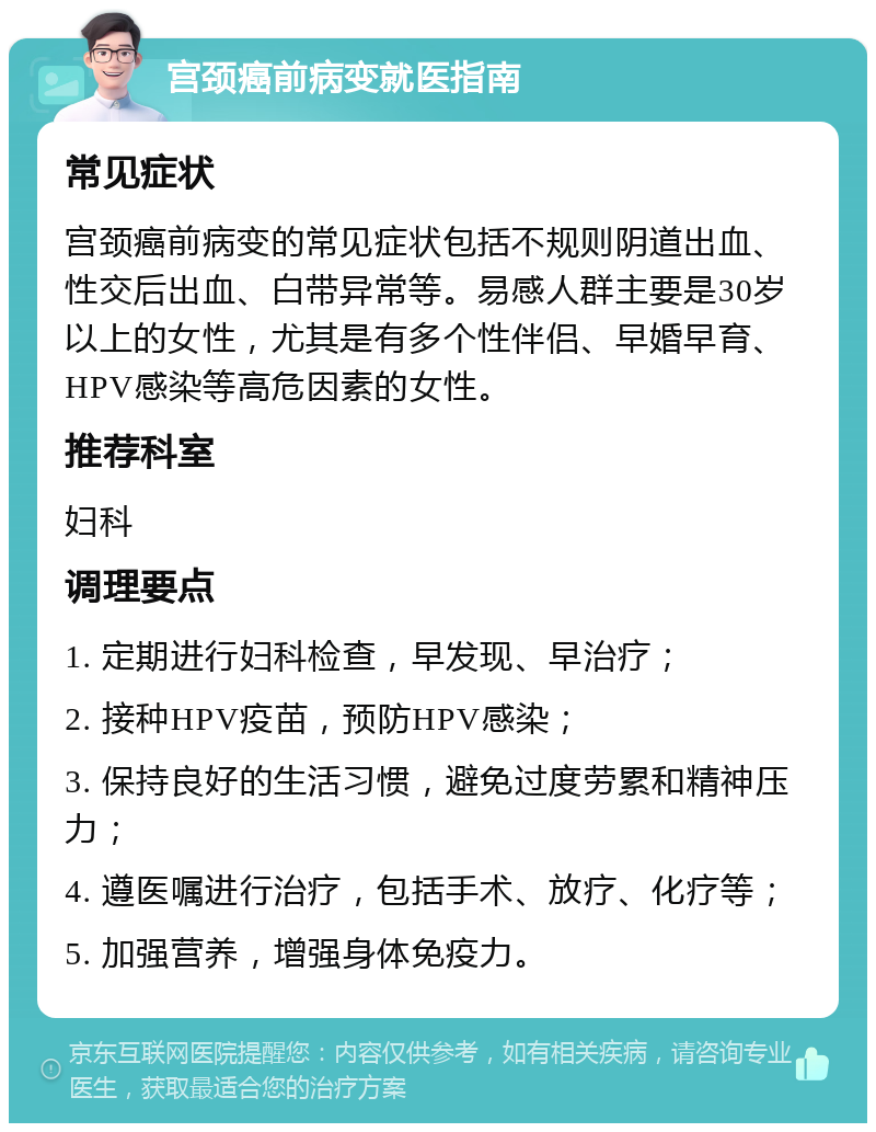 宫颈癌前病变就医指南 常见症状 宫颈癌前病变的常见症状包括不规则阴道出血、性交后出血、白带异常等。易感人群主要是30岁以上的女性，尤其是有多个性伴侣、早婚早育、HPV感染等高危因素的女性。 推荐科室 妇科 调理要点 1. 定期进行妇科检查，早发现、早治疗； 2. 接种HPV疫苗，预防HPV感染； 3. 保持良好的生活习惯，避免过度劳累和精神压力； 4. 遵医嘱进行治疗，包括手术、放疗、化疗等； 5. 加强营养，增强身体免疫力。