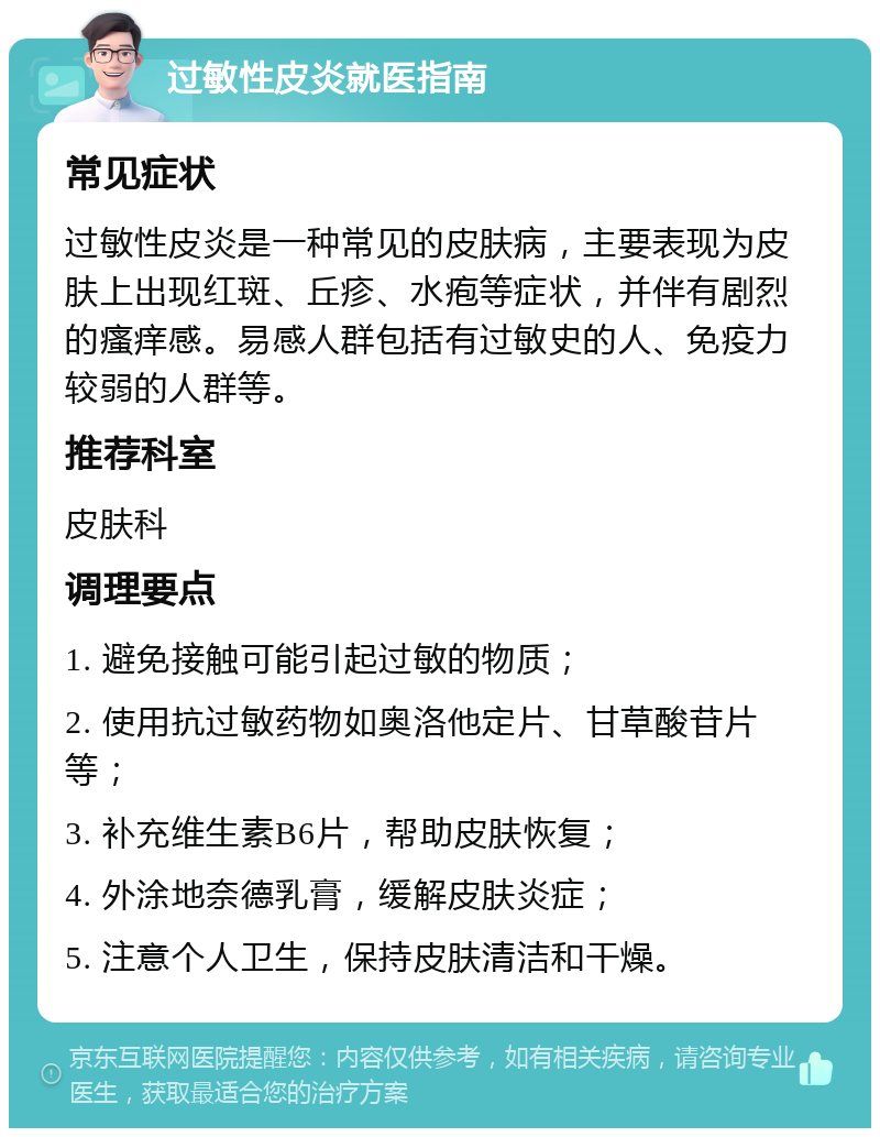 过敏性皮炎就医指南 常见症状 过敏性皮炎是一种常见的皮肤病，主要表现为皮肤上出现红斑、丘疹、水疱等症状，并伴有剧烈的瘙痒感。易感人群包括有过敏史的人、免疫力较弱的人群等。 推荐科室 皮肤科 调理要点 1. 避免接触可能引起过敏的物质； 2. 使用抗过敏药物如奥洛他定片、甘草酸苷片等； 3. 补充维生素B6片，帮助皮肤恢复； 4. 外涂地奈德乳膏，缓解皮肤炎症； 5. 注意个人卫生，保持皮肤清洁和干燥。