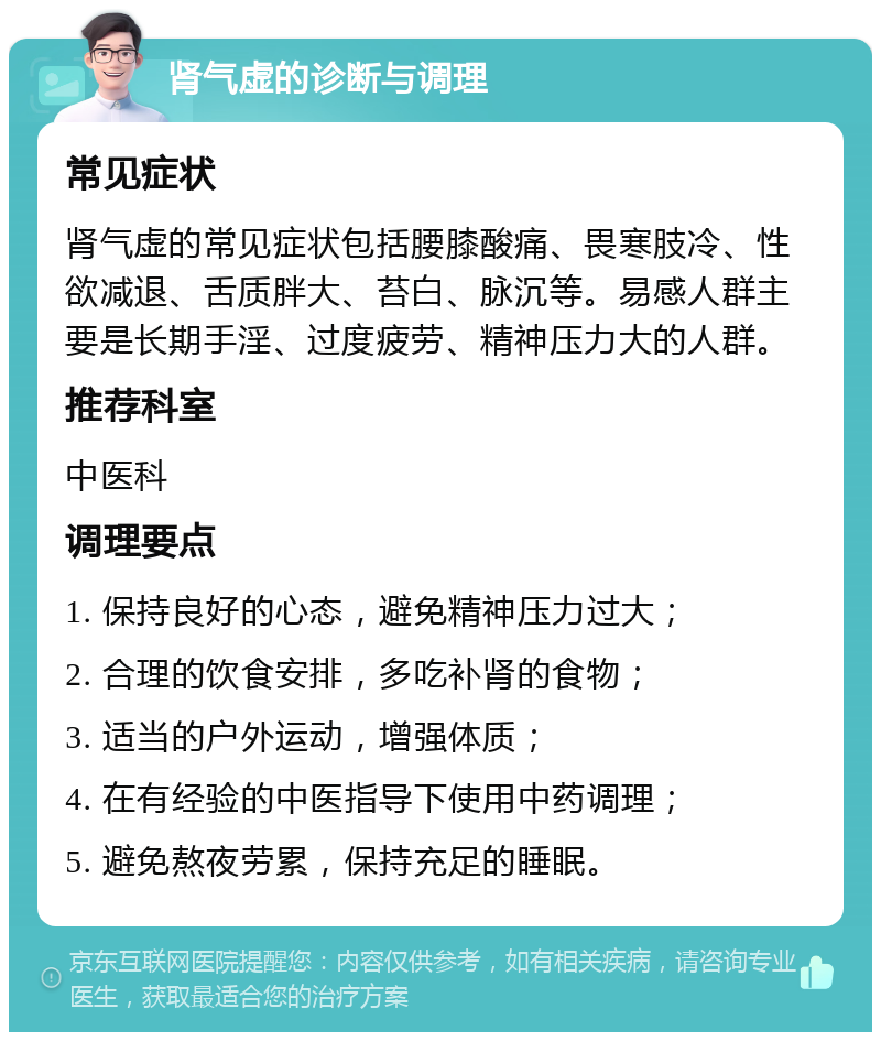 肾气虚的诊断与调理 常见症状 肾气虚的常见症状包括腰膝酸痛、畏寒肢冷、性欲减退、舌质胖大、苔白、脉沉等。易感人群主要是长期手淫、过度疲劳、精神压力大的人群。 推荐科室 中医科 调理要点 1. 保持良好的心态，避免精神压力过大； 2. 合理的饮食安排，多吃补肾的食物； 3. 适当的户外运动，增强体质； 4. 在有经验的中医指导下使用中药调理； 5. 避免熬夜劳累，保持充足的睡眠。