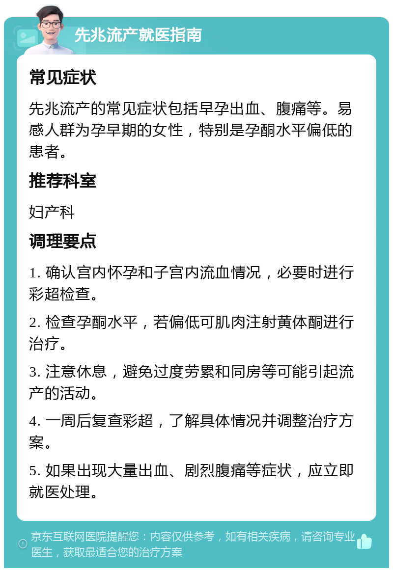 先兆流产就医指南 常见症状 先兆流产的常见症状包括早孕出血、腹痛等。易感人群为孕早期的女性，特别是孕酮水平偏低的患者。 推荐科室 妇产科 调理要点 1. 确认宫内怀孕和子宫内流血情况，必要时进行彩超检查。 2. 检查孕酮水平，若偏低可肌肉注射黄体酮进行治疗。 3. 注意休息，避免过度劳累和同房等可能引起流产的活动。 4. 一周后复查彩超，了解具体情况并调整治疗方案。 5. 如果出现大量出血、剧烈腹痛等症状，应立即就医处理。