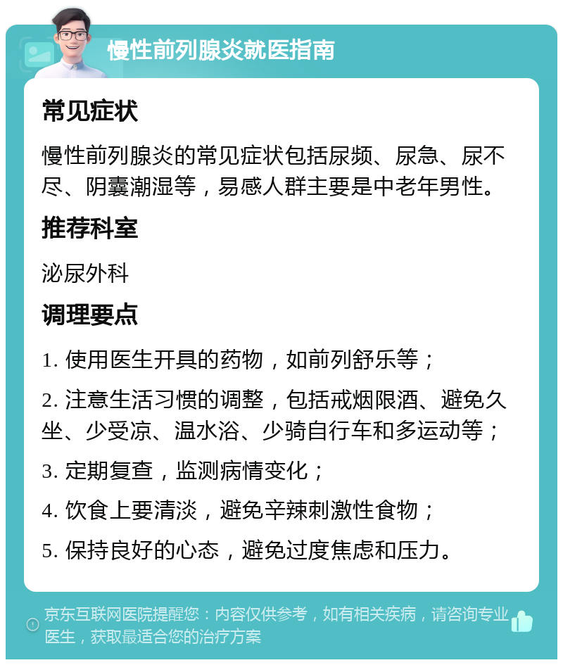 慢性前列腺炎就医指南 常见症状 慢性前列腺炎的常见症状包括尿频、尿急、尿不尽、阴囊潮湿等，易感人群主要是中老年男性。 推荐科室 泌尿外科 调理要点 1. 使用医生开具的药物，如前列舒乐等； 2. 注意生活习惯的调整，包括戒烟限酒、避免久坐、少受凉、温水浴、少骑自行车和多运动等； 3. 定期复查，监测病情变化； 4. 饮食上要清淡，避免辛辣刺激性食物； 5. 保持良好的心态，避免过度焦虑和压力。