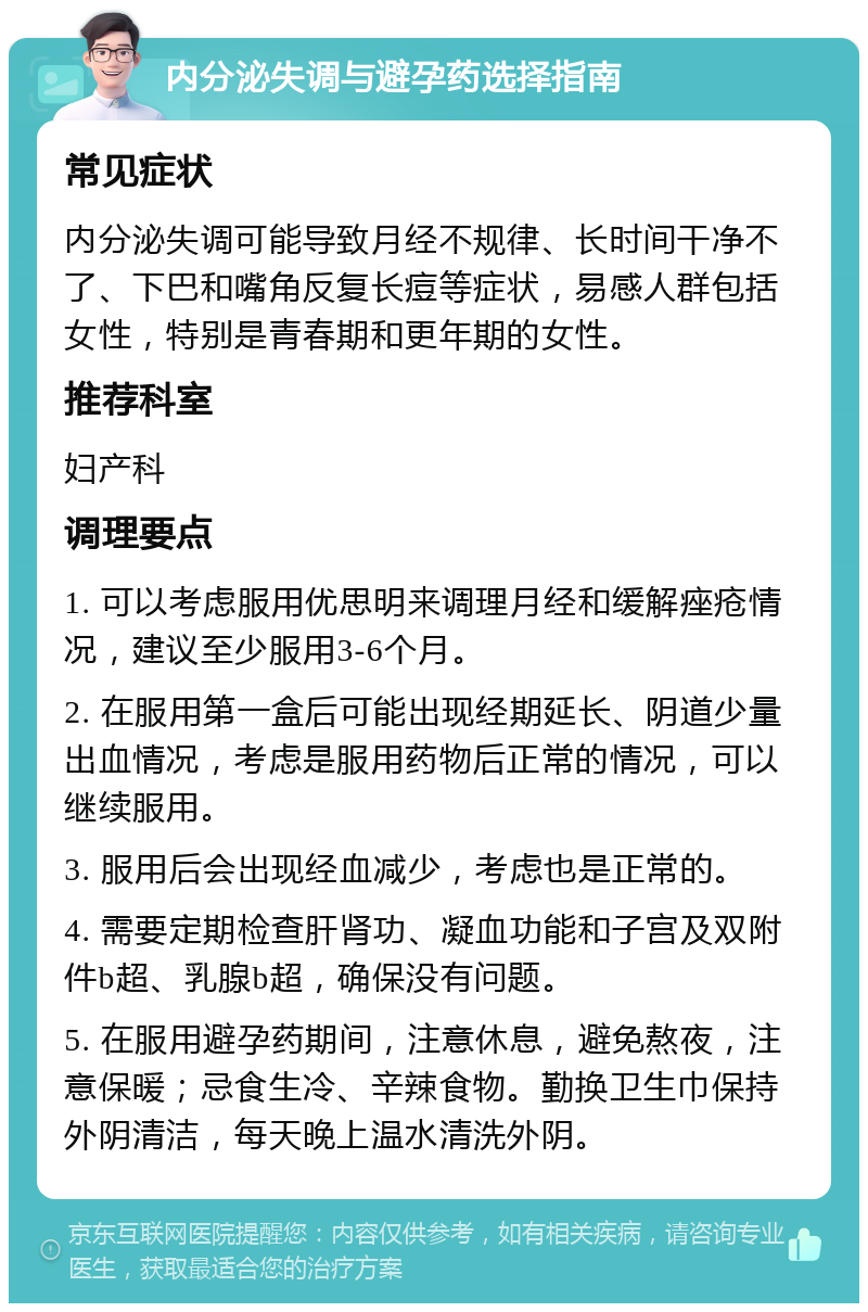 内分泌失调与避孕药选择指南 常见症状 内分泌失调可能导致月经不规律、长时间干净不了、下巴和嘴角反复长痘等症状，易感人群包括女性，特别是青春期和更年期的女性。 推荐科室 妇产科 调理要点 1. 可以考虑服用优思明来调理月经和缓解痤疮情况，建议至少服用3-6个月。 2. 在服用第一盒后可能出现经期延长、阴道少量出血情况，考虑是服用药物后正常的情况，可以继续服用。 3. 服用后会出现经血减少，考虑也是正常的。 4. 需要定期检查肝肾功、凝血功能和子宫及双附件b超、乳腺b超，确保没有问题。 5. 在服用避孕药期间，注意休息，避免熬夜，注意保暖；忌食生冷、辛辣食物。勤换卫生巾保持外阴清洁，每天晚上温水清洗外阴。