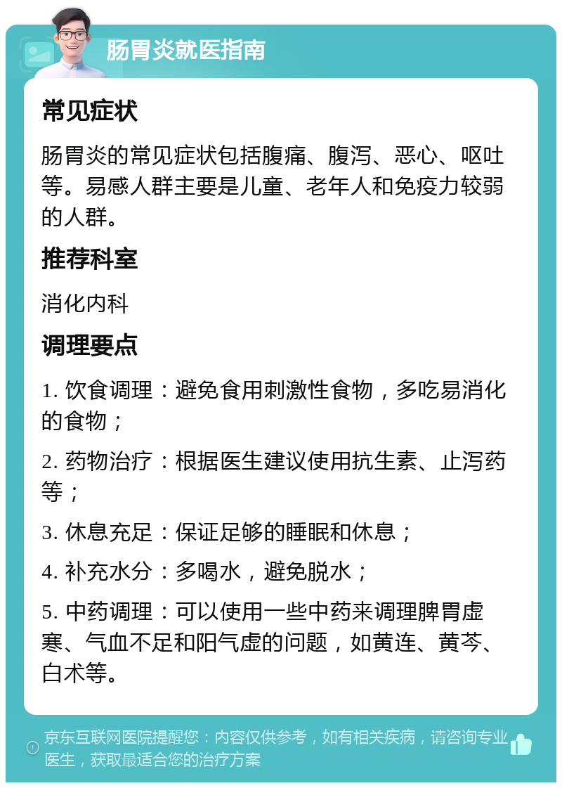 肠胃炎就医指南 常见症状 肠胃炎的常见症状包括腹痛、腹泻、恶心、呕吐等。易感人群主要是儿童、老年人和免疫力较弱的人群。 推荐科室 消化内科 调理要点 1. 饮食调理：避免食用刺激性食物，多吃易消化的食物； 2. 药物治疗：根据医生建议使用抗生素、止泻药等； 3. 休息充足：保证足够的睡眠和休息； 4. 补充水分：多喝水，避免脱水； 5. 中药调理：可以使用一些中药来调理脾胃虚寒、气血不足和阳气虚的问题，如黄连、黄芩、白术等。