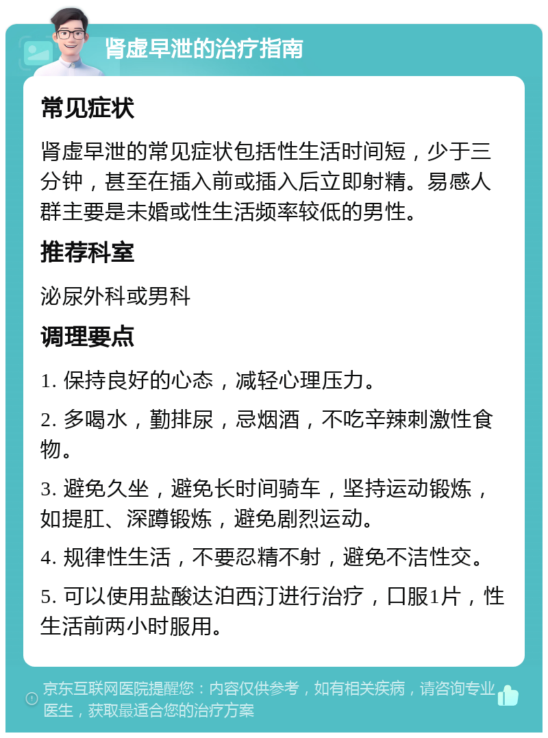 肾虚早泄的治疗指南 常见症状 肾虚早泄的常见症状包括性生活时间短，少于三分钟，甚至在插入前或插入后立即射精。易感人群主要是未婚或性生活频率较低的男性。 推荐科室 泌尿外科或男科 调理要点 1. 保持良好的心态，减轻心理压力。 2. 多喝水，勤排尿，忌烟酒，不吃辛辣刺激性食物。 3. 避免久坐，避免长时间骑车，坚持运动锻炼，如提肛、深蹲锻炼，避免剧烈运动。 4. 规律性生活，不要忍精不射，避免不洁性交。 5. 可以使用盐酸达泊西汀进行治疗，口服1片，性生活前两小时服用。